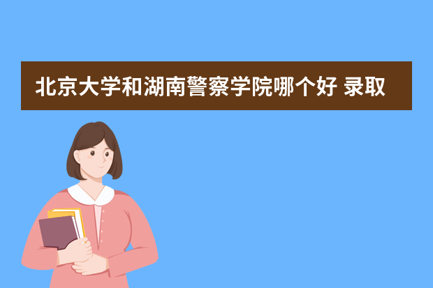 北京大学和湖南警察学院哪个好 录取分数线比较对比